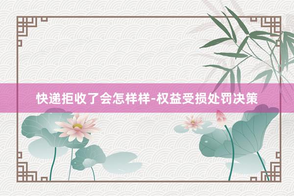 快递拒收了会怎样样-权益受损处罚决策