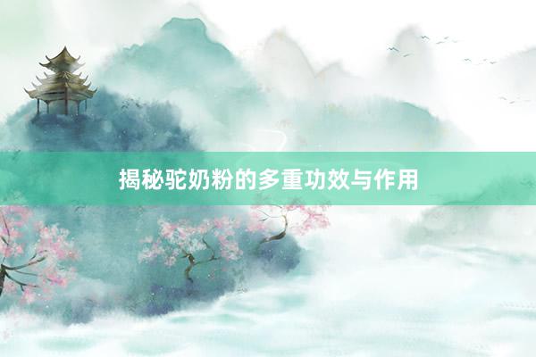 揭秘驼奶粉的多重功效与作用