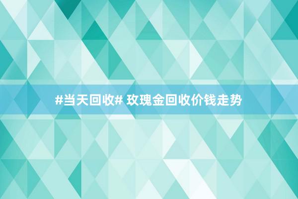 #当天回收# 玫瑰金回收价钱走势